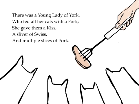 There was a Young Lady of York, Who fed all her cats with a Fork; She gave them a Kiss, A sliver of Swiss, And multiple slices of Pork.