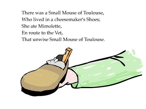 There was a Small Mouse of Toulouse, Who lived in a cheesemaker's Shoes; She ate Mimolette, En route to the Vet, That unwise Small Mouse of Toulouse.