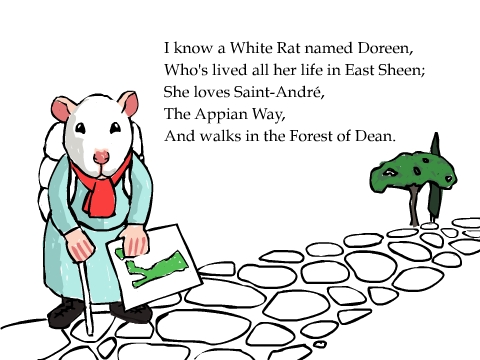 I know a White Rat named Doreen,
Who's lived all her life in East Sheen;
She loves Saint-Andr�,
The Appian Way,
And walks in the Forest of Dean.