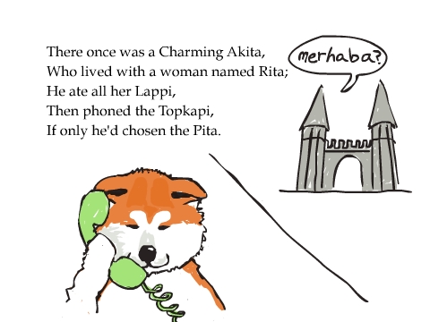 There once was a Charming Akita,
Who lived with a woman named Rita;
He ate all her Lappi,
Then phoned the Topkapi,
If only he'd chosen the Pita.