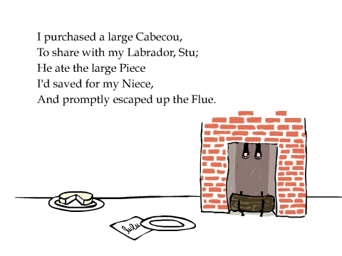 I purchased a large Cabecou,
To share with my Labrador, Stu;
He ate the large Piece
I'd saved for my Niece,
And promptly escaped up the Flue.