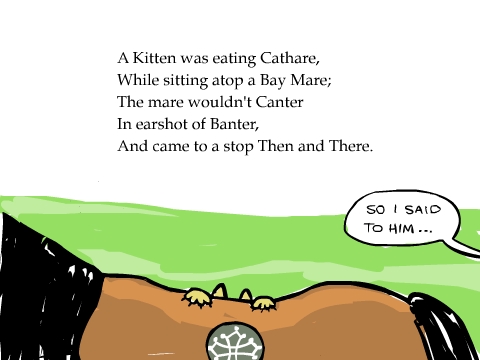 A Kitten was eating Cathare,
While sitting atop a Bay Mare;
The mare wouldn't Canter
In earshot of Banter,
And came to a stop Then and There.