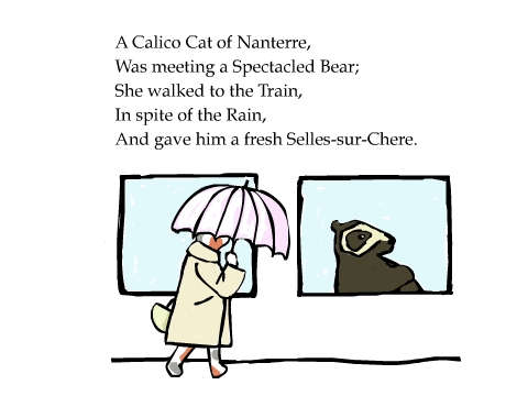 A Calico Cat of Nanterre,
Was meeting a Spectacled Bear;
She walked to the Train,
In spite of the Rain,
And gave him a fresh Selles-sur-Chere.