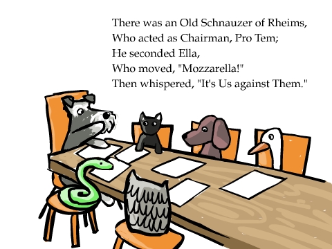 There was an Old Schnauzer of Rheims,
Who acted as Chairman, Pro Tem;
He seconded Ella,
Who moved, 'Mozzarella!'
Then whispered, 'It's Us against Them.'