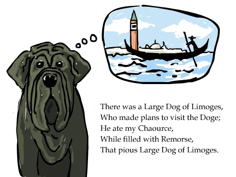 There was a Large Dog of Limoges,
Who made plans to visit the Doge;
He ate my Chaource, 
While filled with Remorse,
That pious Large Dog of Limoges.